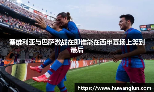 塞维利亚与巴萨激战在即谁能在西甲赛场上笑到最后